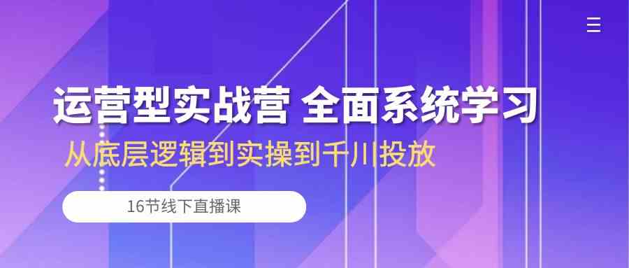 运营型实战营 全面系统学习-从底层逻辑到实操到千川投放（16节线下直播课)-来此网赚