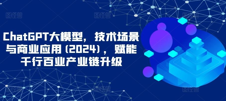 ChatGPT大模型，技术场景与商业应用(2024)，赋能千行百业产业链升级-来此网赚