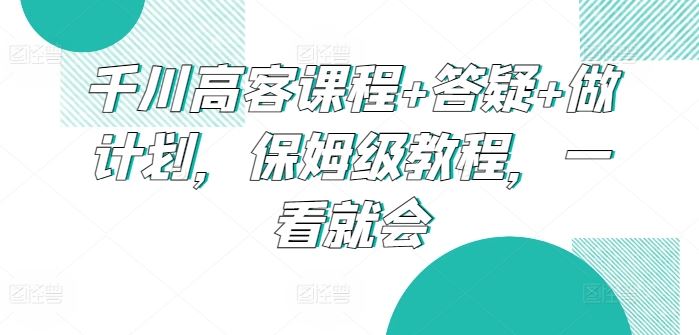 千川高客课程+答疑+做计划，保姆级教程，一看就会-来此网赚