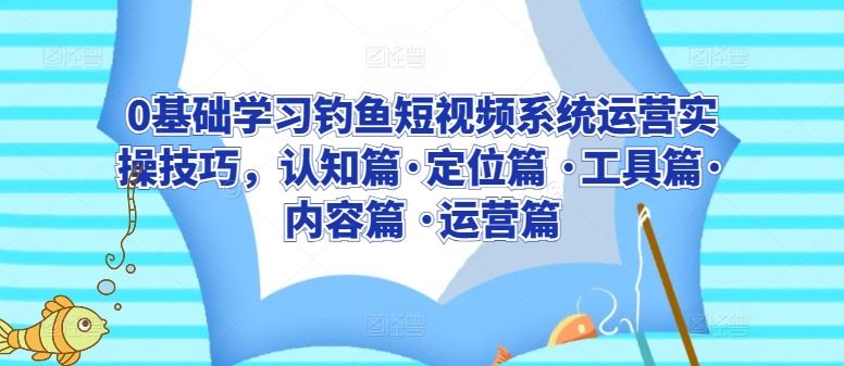 0基础学习钓鱼短视频系统运营实操技巧，认知篇·定位篇 ·工具篇·内容篇 ·运营篇-来此网赚