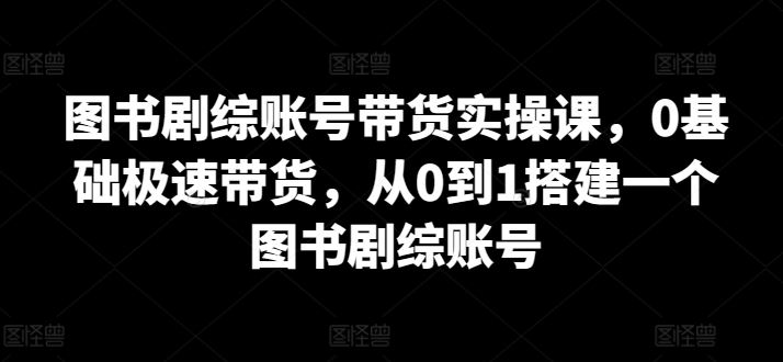 图书剧综账号带货实操课，0基础极速带货，从0到1搭建一个图书剧综账号-来此网赚