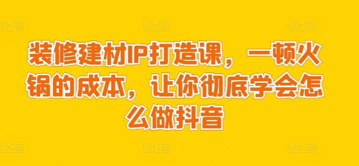 装修建材IP打造课，一顿火锅的成本，让你彻底学会怎么做抖音-来此网赚