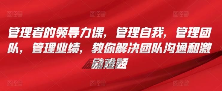 管理者的领导力课，​管理自我，管理团队，管理业绩，​教你解决团队沟通和激励难题-来此网赚