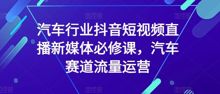 汽车行业抖音短视频直播新媒体必修课，汽车赛道流量运营-来此网赚