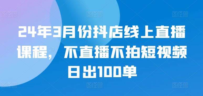 24年3月份抖店线上直播课程，不直播不拍短视频日出100单-来此网赚