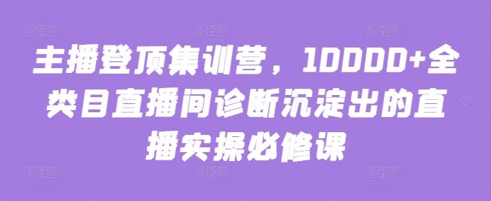 主播登顶集训营，10000+全类目直播间诊断沉淀出的直播实操必修课-来此网赚