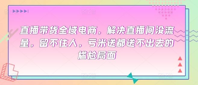 直播带货全域电商，解决直播间没流量，留不住人，亏米送都送不出去的尴尬局面-来此网赚