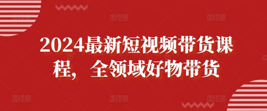 2024最新短视频带货课程，全领域好物带货-来此网赚