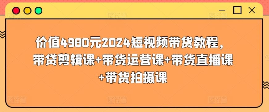 价值4980元2024短视频带货教程，带贷剪辑课+带货运营课+带货直播课+带货拍摄课-来此网赚