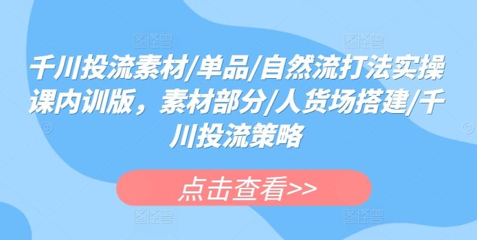 千川投流素材/单品/自然流打法实操课内训版，素材部分/人货场搭建/千川投流策略-来此网赚