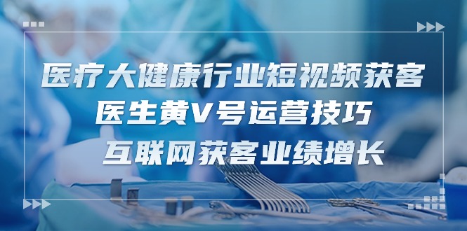 医疗大健康行业短视频获客：医生黄V号运营技巧 互联网获客业绩增长（15节）-来此网赚