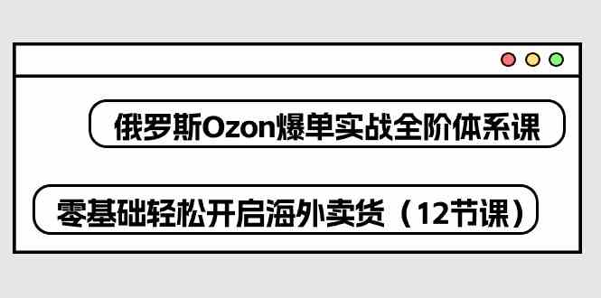 俄罗斯Ozon爆单实战全阶体系课，零基础轻松开启海外卖货（12节课）-来此网赚