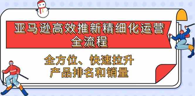 亚马逊高效推新精细化运营全流程，全方位、快速 拉升产品排名和销量-来此网赚