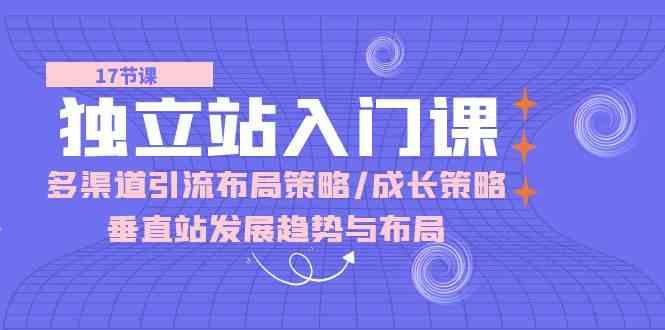 独立站入门课：多渠道引流布局策略/成长策略/垂直站发展趋势与布局-来此网赚