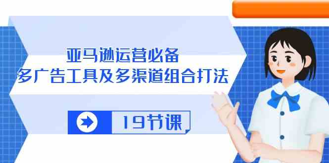 亚马逊运营必备，多广告工具及多渠道组合打法（19节课）-来此网赚