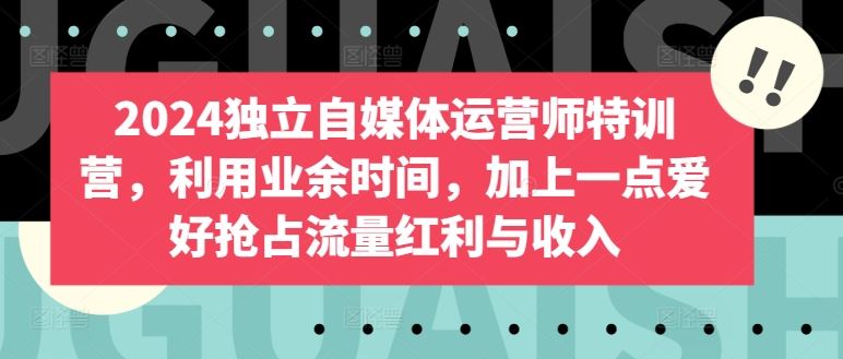 2024独立自媒体运营师特训营，利用业余时间，加上一点爱好抢占流量红利与收入-来此网赚