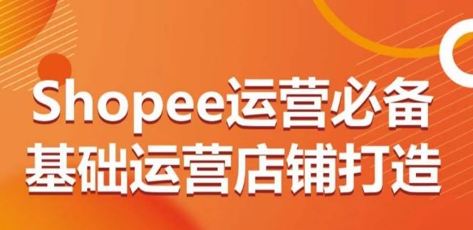 Shopee运营必备基础运营店铺打造，多层次的教你从0-1运营店铺-来此网赚