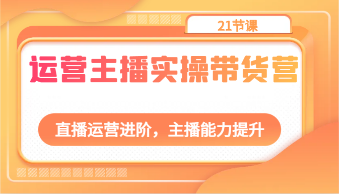 运营主播实操带货营：直播运营进阶，主播能力提升（21节课）-来此网赚