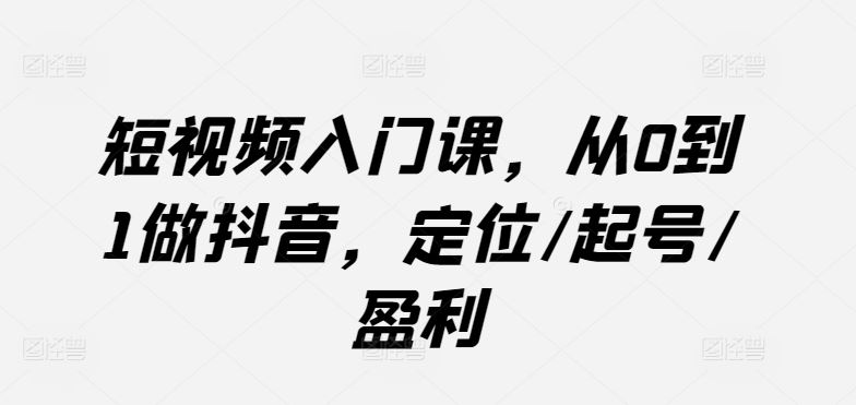 短视频入门课，从0到1做抖音，定位/起号/盈利-来此网赚