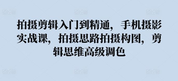 拍摄剪辑入门到精通，​手机摄影实战课，拍摄思路拍摄构图，剪辑思维高级调色-来此网赚