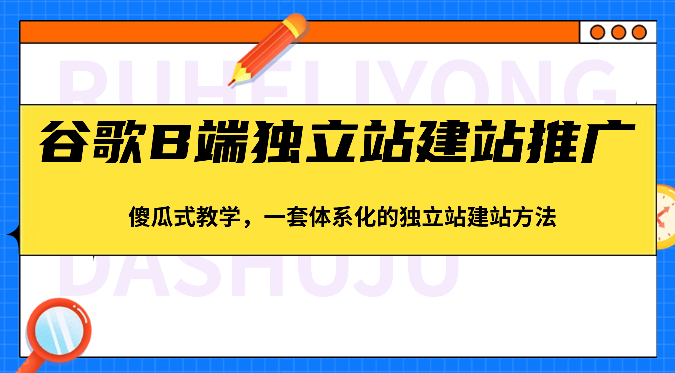 谷歌B端独立站建站推广，傻瓜式教学，一套体系化的独立站建站方法（83节）-来此网赚