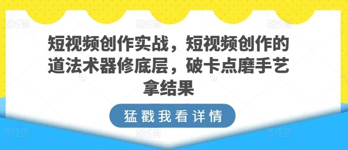 短视频创作实战，短视频创作的道法术器修底层，破卡点磨手艺拿结果-来此网赚