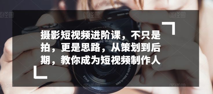 摄影短视频进阶课，不只是拍，更是思路，从策划到后期，教你成为短视频制作人-来此网赚