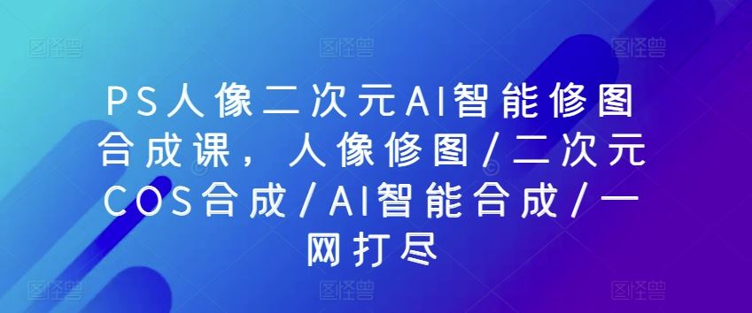 PS人像二次元AI智能修图合成课，人像修图/二次元COS合成/AI智能合成/一网打尽-来此网赚