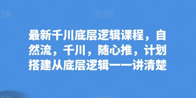 最新千川底层逻辑课程，自然流，千川，随心推，计划搭建从底层逻辑一一讲清楚-来此网赚