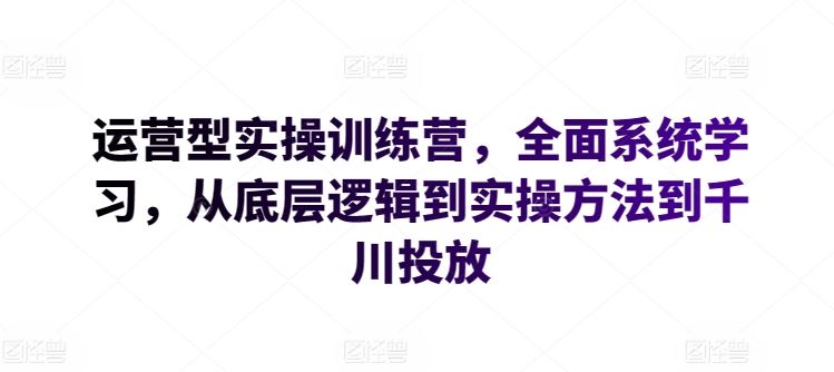 运营型实操训练营，全面系统学习，从底层逻辑到实操方法到千川投放-来此网赚