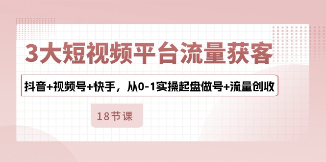 3大短视频平台流量获客，抖音+视频号+快手，从0-1实操起盘做号+流量创收-来此网赚