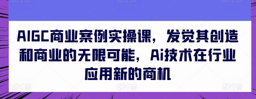 AIGC商业案例实操课，发觉其创造和商业的无限可能，Ai技术在行业应用新的商机-来此网赚