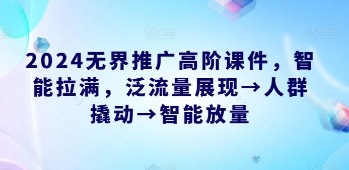 2024无界推广高阶课件，智能拉满，泛流量展现→人群撬动→智能放量-来此网赚