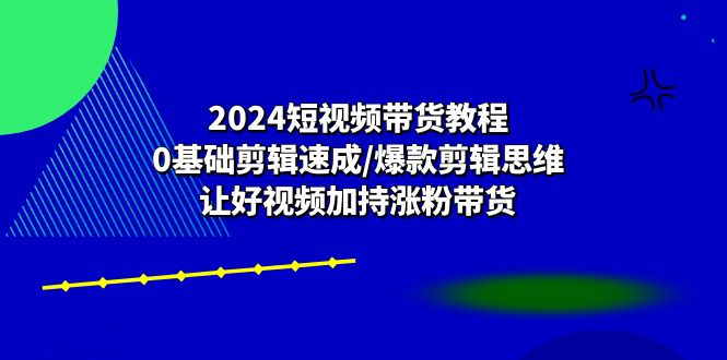 2024短视频带货教程：0基础剪辑速成/爆款剪辑思维/让好视频加持涨粉带货-来此网赚