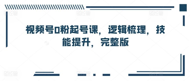 视频号0粉起号课，逻辑梳理，技能提升，完整版-来此网赚