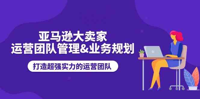 亚马逊大卖家运营团队管理&业务规划，打造超强实力的运营团队-来此网赚