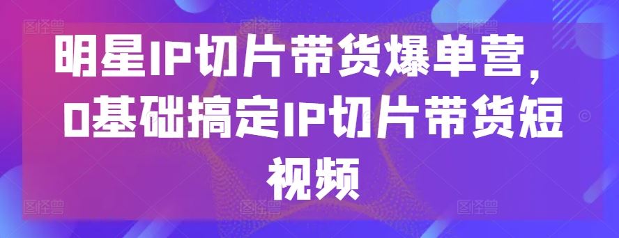 明星IP切片带货爆单营，0基础搞定IP切片带货短视频-来此网赚