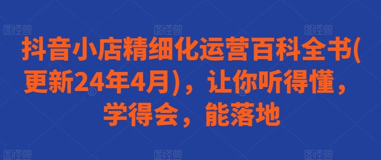 抖音小店精细化运营百科全书(更新24年4月)，让你听得懂，学得会，能落地-来此网赚