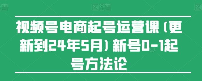 视频号电商起号运营课(更新到24年5月)新号0-1起号方法论-来此网赚