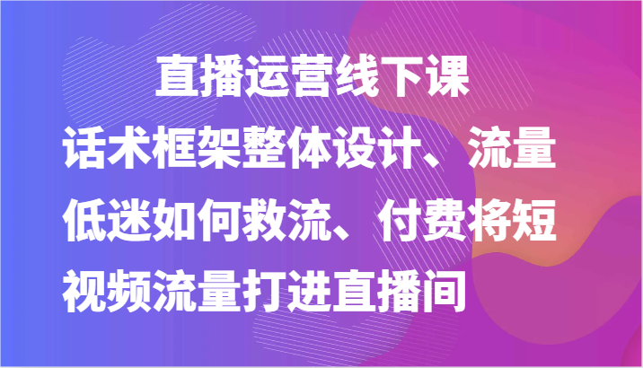 直播运营线下课-话术框架整体设计、流量低迷如何救流、付费将短视频流量打进直播间-来此网赚