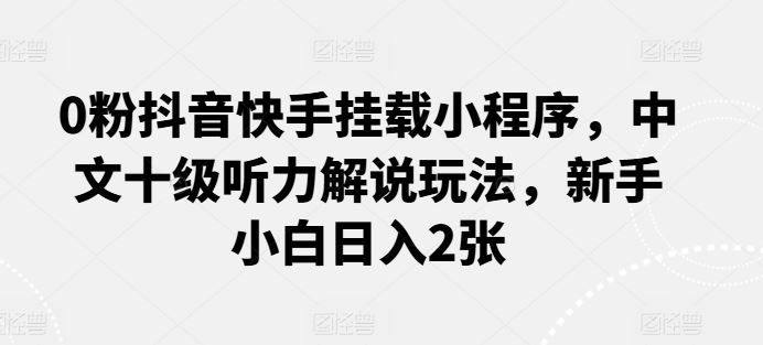 0粉抖音快手挂载小程序，中文十级听力解说玩法，新手小白日入2张-来此网赚