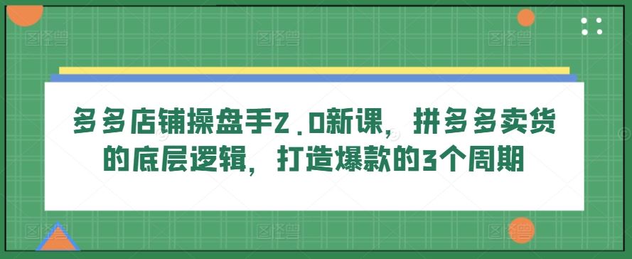 多多店铺操盘手2.0新课，拼多多卖货的底层逻辑，打造爆款的3个周期-来此网赚