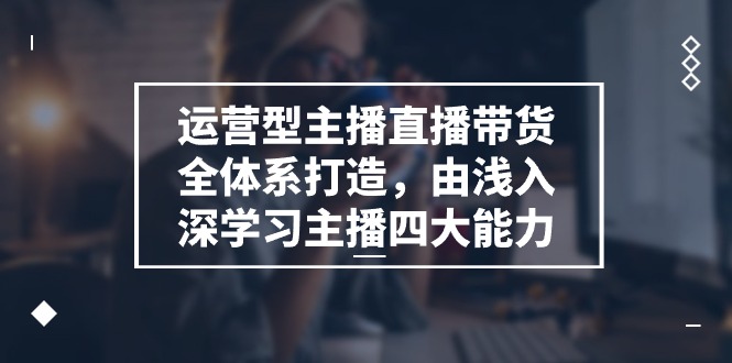 运营型主播直播带货全体系打造，由浅入深学习主播四大能力（9节）-来此网赚