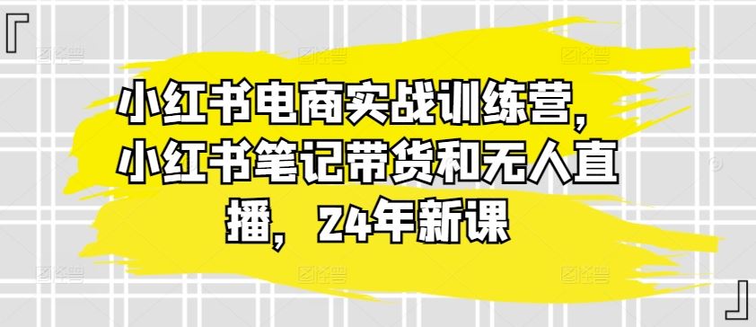 小红书电商实战训练营，小红书笔记带货和无人直播，24年新课-来此网赚