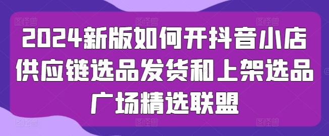 2024新版如何开抖音小店供应链选品发货和上架选品广场精选联盟-来此网赚