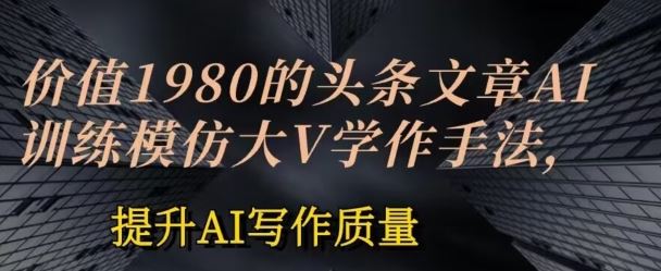 价值1980头条文章AI投喂训练模仿大v写作手法，提升AI写作质量【揭秘】-来此网赚