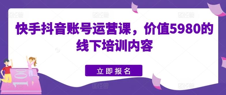 快手抖音账号运营课，价值5980的线下培训内容-来此网赚