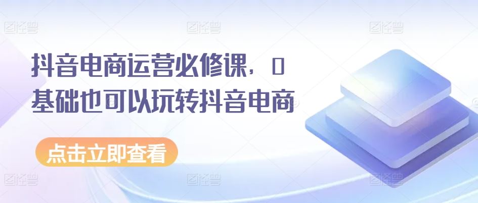 抖音电商运营必修课，0基础也可以玩转抖音电商-来此网赚