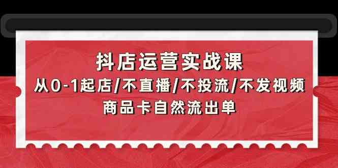 （9705期）抖店运营实战课：从0-1起店/不直播/不投流/不发视频/商品卡自然流出单-来此网赚