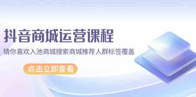 （9771期）抖音商城 运营课程，猜你喜欢入池商城搜索商城推荐人群标签覆盖（67节课）-来此网赚